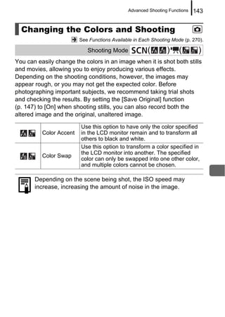 Advanced Shooting Functions   143


  Changing the Colors and Shooting
                         See Functions Available in Each Shooting Mode (p. 270).

                            Shooting Mode              (       )     (       )
You can easily change the colors in an image when it is shot both stills
and movies, allowing you to enjoy producing various effects.
Depending on the shooting conditions, however, the images may
appear rough, or you may not get the expected color. Before
photographing important subjects, we recommend taking trial shots
and checking the results. By setting the [Save Original] function
(p. 147) to [On] when shooting stills, you can also record both the
altered image and the original, unaltered image.

                         Use this option to have only the color specified
          Color Accent   in the LCD monitor remain and to transform all
                         others to black and white.
                         Use this option to transform a color specified in
                         the LCD monitor into another. The specified
          Color Swap
                         color can only be swapped into one other color,
                         and multiple colors cannot be chosen.

       Depending on the scene being shot, the ISO speed may
       increase, increasing the amount of noise in the image.
 