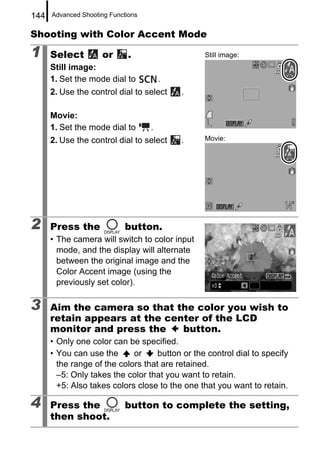 144   Advanced Shooting Functions


Shooting with Color Accent Mode

1     Select         or       .                  Still image:
      Still image:
      1. Set the mode dial to           .
      2. Use the control dial to select     .

      Movie:
      1. Set the mode dial to       .
      2. Use the control dial to select     .    Movie:




2     Press the              button.
      • The camera will switch to color input
        mode, and the display will alternate
        between the original image and the
        Color Accent image (using the
        previously set color).

3     Aim the camera so that the color you wish to
      retain appears at the center of the LCD
      monitor and press the    button.
      • Only one color can be specified.
      • You can use the      or     button or the control dial to specify
        the range of the colors that are retained.
        –5: Only takes the color that you want to retain.
        +5: Also takes colors close to the one that you want to retain.

4     Press the              button to complete the setting,
      then shoot.
 
