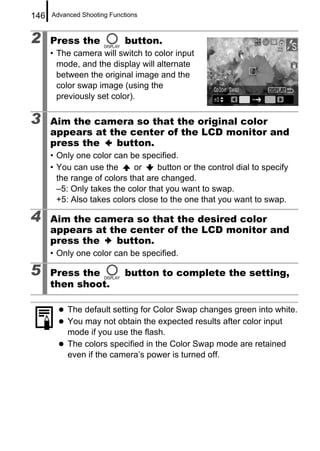 146   Advanced Shooting Functions



2     Press the              button.
      • The camera will switch to color input
        mode, and the display will alternate
        between the original image and the
        color swap image (using the
        previously set color).

3     Aim the camera so that the original color
      appears at the center of the LCD monitor and
      press the   button.
      • Only one color can be specified.
      • You can use the      or     button or the control dial to specify
        the range of colors that are changed.
        –5: Only takes the color that you want to swap.
        +5: Also takes colors close to the one that you want to swap.

4     Aim the camera so that the desired color
      appears at the center of the LCD monitor and
      press the   button.
      • Only one color can be specified.

5     Press the              button to complete the setting,
      then shoot.

           The default setting for Color Swap changes green into white.
           You may not obtain the expected results after color input
           mode if you use the flash.
           The colors specified in the Color Swap mode are retained
           even if the camera’s power is turned off.
 