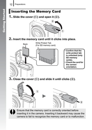 12   Preparations



                    Inserting the Memory Card
Getting Started



                  1. Slide the cover (a) and open it (b).
                                                         b


                                                                  a

                  2. Insert the memory card until it clicks into place.
                                          Write Protect Tab
                                Back
                                          (For SD memory card)

                                                                      • Confirm that the
                                                                        write protect tab
                                                                        is unlocked (only
                                                                        SD memory
                                                                        cards).
                                                                      • Check the card for
                                                                        the correct
                                                                        orientation.




                  3. Close the cover (a) and slide it until clicks (b).


                                          a


                                                                                      b

                         Ensure that the memory card is correctly oriented before
                         inserting it in the camera. Inserting it backward may cause the
                         camera to fail to recognize the memory card or to malfunction.
 