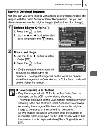 Advanced Shooting Functions   147

Saving Original Images
Not only can you save images with altered colors when shooting still
images with the Color Accent or Color Swap modes, but you can
also choose to save the original images (before the color change).

1    Select [Save Original].
     1. Press the         button.
     2. Use the     or     button to select
        [Save Original] in the     menu.




2    Make settings.
     1. Use the      or     button to select
        [On] or [Off].
     2. Press the         button.

     • If [On] is selected, the images will
       be saved as consecutive file
       numbers. The original image will be the lower file number,
       while the image shot in Color Accent or Color Swap mode will
       be the higher file number.

       If [Save Original] is set to [On]
       - Only the image set with Color Accent or Color Swap is
         displayed on the LCD monitor during shooting.
       - The image displayed on the LCD monitor immediately after
         shooting is the one shot with Color Accent or Color Swap.
         As erasing the image at this time will cause the original
         image to be erased at the same time, be careful.
       - As two images are saved with each shot, the number of
         recordable shots displayed on the LCD monitor will be half
         the number that is displayed when [Save Original] is set to
         [Off].
 