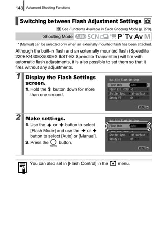 148   Advanced Shooting Functions



  Switching between Flash Adjustment Settings
                            See Functions Available in Each Shooting Mode (p. 270).
                                                                 *
                Shooting Mode
 * [Manual] can be selected only when an externally mounted flash has been attached.
Although the built-in flash and an externally mounted flash (Speedlite
220EX/430EX/580EX II/ST-E2 Speedlite Transmitter) will fire with
automatic flash adjustments, it is also possible to set them so that it
fires without any adjustments.

1     Display the Flash Settings
      screen.
      1. Hold the   button down for more
         than one second.




2     Make settings.
      1. Use the     or     button to select
         [Flash Mode] and use the       or
         button to select [Auto] or [Manual].
      2. Press the        button.



        You can also set in [Flash Control] in the            menu.
 