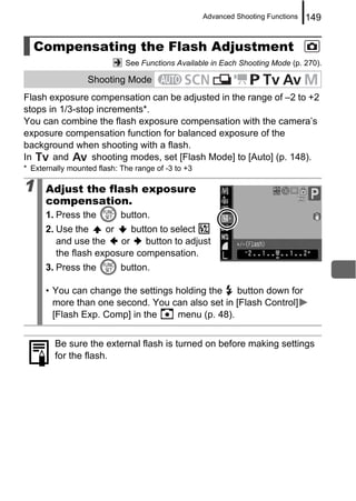 Advanced Shooting Functions   149


  Compensating the Flash Adjustment
                             See Functions Available in Each Shooting Mode (p. 270).

                  Shooting Mode
Flash exposure compensation can be adjusted in the range of –2 to +2
stops in 1/3-stop increments*.
You can combine the flash exposure compensation with the camera’s
exposure compensation function for balanced exposure of the
background when shooting with a flash.
In     and       shooting modes, set [Flash Mode] to [Auto] (p. 148).
* Externally mounted flash: The range of -3 to +3

1     Adjust the flash exposure
      compensation.
      1. Press the          button.
      2. Use the     or    button to select
         and use the    or     button to adjust
         the flash exposure compensation.
      3. Press the          button.

      • You can change the settings holding the   button down for
        more than one second. You can also set in [Flash Control]
        [Flash Exp. Comp] in the    menu (p. 48).


         Be sure the external flash is turned on before making settings
         for the flash.
 
