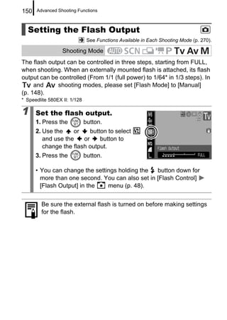 150   Advanced Shooting Functions



  Setting the Flash Output
                               See Functions Available in Each Shooting Mode (p. 270).

                  Shooting Mode
The flash output can be controlled in three steps, starting from FULL,
when shooting. When an externally mounted flash is attached, its flash
output can be controlled (From 1/1 (full power) to 1/64* in 1/3 steps). In
     and     shooting modes, please set [Flash Mode] to [Manual]
(p. 148).
* Speedlite 580EX II: 1/128

1     Set the flash output.
      1. Press the            button.
      2. Use the    or     button to select
         and use the    or     button to
         change the flash output.
      3. Press the            button.

      • You can change the settings holding the   button down for
        more than one second. You can also set in [Flash Control]
        [Flash Output] in the   menu (p. 48).


        Be sure the external flash is turned on before making settings
        for the flash.
 