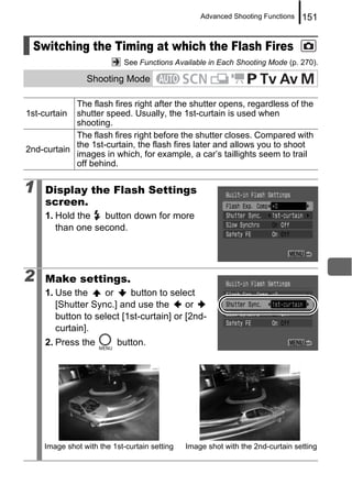 Advanced Shooting Functions   151


 Switching the Timing at which the Flash Fires
                            See Functions Available in Each Shooting Mode (p. 270).

                Shooting Mode

            The flash fires right after the shutter opens, regardless of the
1st-curtain shutter speed. Usually, the 1st-curtain is used when
            shooting.
            The flash fires right before the shutter closes. Compared with
            the 1st-curtain, the flash fires later and allows you to shoot
2nd-curtain
            images in which, for example, a car’s taillights seem to trail
            off behind.

1    Display the Flash Settings
     screen.
     1. Hold the   button down for more
        than one second.




2    Make settings.
     1. Use the     or     button to select
        [Shutter Sync.] and use the       or
        button to select [1st-curtain] or [2nd-
        curtain].
     2. Press the        button.




    Image shot with the 1st-curtain setting   Image shot with the 2nd-curtain setting
 
