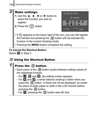 154   Advanced Shooting Functions



2     Make settings.
      1. Use the     ,   ,    or   button to
         select the function you wish to
         register.
      2. Press the        button.


      • If     appears on the lower right of the icon, you can still register
        this function but pressing the      button will not activate the
        function in the current shooting mode.
      • Pressing the MENU button completes the setting.

To Cancel the Shortcut Button:
Select   in Step 2.

      Using the Shortcut Button

1     Press the            button.
      • Each press of the        button cycles between setting values of
        the registered function.
        - For    ,     and     , the setting screen appears.
        - For     and     , a white balance reading is taken when you
          press the      button. A frame will not be displayed, so center
          the piece of white paper or cloth in the LCD monitor before
          pressing the       button.
        - For    , pressing the       button sets AE lock.
 