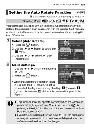 Advanced Shooting Functions   155


  Setting the Auto Rotate Function
                          See Functions Available in Each Shooting Mode (p. 270).

                Shooting Mode
Your camera is equipped with an Intelligent Orientation sensor that
detects the orientation of an image shot with the camera held vertically
and automatically rotates it to the correct orientation when viewing it in
the LCD monitor.

1    Select [Auto Rotate].
     1. Press the        button.
     2. Use the  or        button to select the
           menu.
     3. Use the    or       button to select
        [Auto Rotate].

2    Make settings.
     1. Use the     or     button to select [on]
        or [Off].
     2. Press the        button.

     • When the Auto Rotate function is set
       to [On] and the LCD monitor is set to
       the detailed display mode during shooting,      (normal),
       (right end is down) or   (left end is down) will appear in the
       display.


          This function may not operate correctly when the camera is
          pointed straight up or down. Check that the icon ( ) is
          pointing in the right direction and if it is not, then set the Auto
          Rotate function to [Off].
          Even if the Auto Rotate function is set to [On], the orientation
          of images downloaded to a computer will depend upon the
          software used to download the images.
 