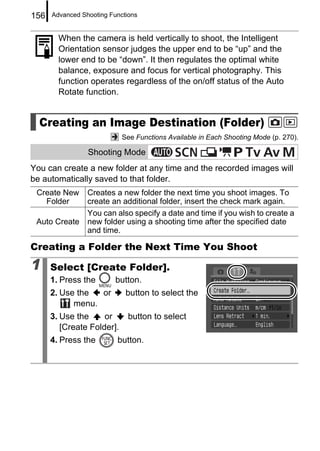 156   Advanced Shooting Functions


        When the camera is held vertically to shoot, the Intelligent
        Orientation sensor judges the upper end to be “up” and the
        lower end to be “down”. It then regulates the optimal white
        balance, exposure and focus for vertical photography. This
        function operates regardless of the on/off status of the Auto
        Rotate function.


  Creating an Image Destination (Folder)
                            See Functions Available in Each Shooting Mode (p. 270).

                 Shooting Mode
You can create a new folder at any time and the recorded images will
be automatically saved to that folder.
 Create New      Creates a new folder the next time you shoot images. To
   Folder        create an additional folder, insert the check mark again.
                 You can also specify a date and time if you wish to create a
 Auto Create     new folder using a shooting time after the specified date
                 and time.

Creating a Folder the Next Time You Shoot

1     Select [Create Folder].
      1. Press the        button.
      2. Use the  or         button to select the
            menu.
      3. Use the     or       button to select
         [Create Folder].
      4. Press the        button.
 