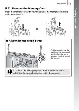 Preparations    13

  To Remove the Memory Card




                                                                             Getting Started
Push the memory card with your finger until the memory card clicks
and then release it.




   Attaching the Neck Strap


                                               Pull the strap tight in the
                                               buckle so that it does not
                                        a      slip. Perform the same
                                c              steps on the other side of
                                               the camera.

                                    b


        In order to avoid dropping the camera, we recommend
        attaching the neck strap before using the camera.
 
