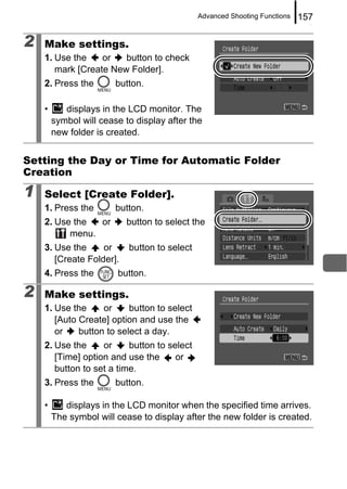 Advanced Shooting Functions   157

2   Make settings.
    1. Use the    or   button to check
       mark [Create New Folder].
    2. Press the        button.

    •      displays in the LCD monitor. The
        symbol will cease to display after the
        new folder is created.


Setting the Day or Time for Automatic Folder
Creation

1   Select [Create Folder].
    1. Press the        button.
    2. Use the  or        button to select the
          menu.
    3. Use the     or      button to select
       [Create Folder].
    4. Press the        button.

2   Make settings.
    1. Use the     or     button to select
       [Auto Create] option and use the
       or    button to select a day.
    2. Use the     or     button to select
       [Time] option and use the      or
       button to set a time.
    3. Press the        button.

    •      displays in the LCD monitor when the specified time arrives.
        The symbol will cease to display after the new folder is created.
 