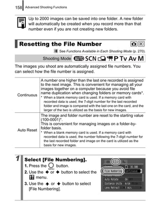 158   Advanced Shooting Functions


        Up to 2000 images can be saved into one folder. A new folder
        will automatically be created when you record more than that
        number even if you are not creating new folders.


  Resetting the File Number
                            See Functions Available in Each Shooting Mode (p. 270).

                 Shooting Mode
The images you shoot are automatically assigned file numbers. You
can select how the file number is assigned.

                A number one higher than the last one recorded is assigned
                to the next image. This is convenient for managing all your
                images together on a computer because you avoid file
                name duplication when changing folders or memory cards*.
 Continuous
                * When a blank memory card is used. If a memory card with
                  recorded data is used, the 7-digit number for the last recorded
                  folder and image is compared with the last one on the card, and the
                  larger of the two is utilized as the basis for new images.
                The image and folder number are reset to the starting value
                (100-0001)*.
                This is convenient for managing images on a folder-by-
                folder basis.
 Auto Reset
                * When a blank memory card is used. If a memory card with
                  recorded data is used, the number following the 7-digit number for
                  the last recorded folder and image on the card is utilized as the
                  basis for new images.



1     Select [File Numbering].
      1. Press the        button.
      2. Use the  or         button to select the
            menu.
      3. Use the    or     button to select
         [File Numbering].
 