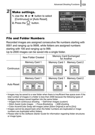 Advanced Shooting Functions   159

2     Make settings.
      1. Use the    or     button to select
         [Continuous] or [Auto Reset].
      2. Press the          button.




File and Folder Numbers
Recorded images are assigned consecutive file numbers starting with
0001 and ranging up to 9999, while folders are assigned numbers
starting with 100 and ranging up to 999.
Up to 2000 images can be saved into a single folder.
                                                   Memory Card Exchanged
                  New Folder Created
                                                        for Another
                    Memory Card 1              Memory Card 1 Memory Card 2

 Continuous



                    Memory Card 1              Memory Card 1 Memory Card 2

 Auto Reset



• Images may be saved to a new folder when there is insufficient free space even if the
  total number of images in a folder is less than 2000 because the following types of
  images are always saved together into the same folder.
  • Images from continuous shooting • Self-timer images (custom)
  • Stitch Assist mode images • Focus Bracketing • AEB shooting
  • Color Accent/Color Swap still images (when [Save Original] is set to [On])
• Images cannot be played back when the folder numbers are duplicated or image
  numbers are duplicated within folders.
• Please refer to the Software Starter Guide for information regarding folder structures
  or image types.
 