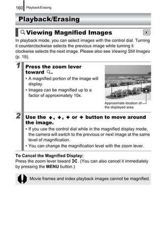 160   Playback/Erasing


 Playback/Erasing

      Viewing Magnified Images
In playback mode, you can select images with the control dial. Turning
it counterclockwise selects the previous image while turning it
clockwise selects the next image. Please also see Viewing Still Images
(p. 19).

1     Press the zoom lever
      toward .
      • A magnified portion of the image will
        display.
      • Images can be magnified up to a
        factor of approximately 10x.
                                                Approximate location of
                                                the displayed area

2     Use the ,          ,    or      button to move around
      the image.
      • If you use the control dial while in the magnified display mode,
        the camera will switch to the previous or next image at the same
        level of magnification.
      • You can change the magnification level with the zoom lever.

To Cancel the Magnified Display:
Press the zoom lever toward   . (You can also cancel it immediately
by pressing the MENU button.)

        Movie frames and index playback images cannot be magnified.
 