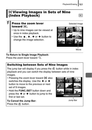 Playback/Erasing   161


     Viewing Images in Sets of Nine
  (Index Playback)

1   Press the zoom lever                                Selected Image
    toward    .
    • Up to nine images can be viewed at
      once in index playback.
    • Use the     ,  ,   or    button to
      change the image selection.


                                                                Movie

To Return to Single Image Playback:
Press the zoom lever toward .

Switching between Sets of Nine Images
The jump bar will display if you press the  button while in index
playback and you can switch the display between sets of nine
images.
• Pressing the zoom lever toward       also
  switches the display. Use the     or
  button to move to the previous or next
  set of 9 images.
• Hold the FUNC./SET button down and
  press the       or button to jump to the
  first or last set.
To Cancel the Jump Bar:                                 Jump Bar
Press the   button.
 