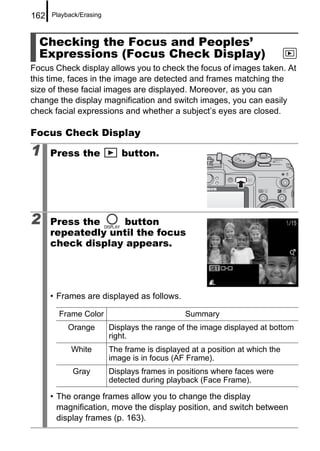 162   Playback/Erasing



  Checking the Focus and Peoples’
  Expressions (Focus Check Display)
Focus Check display allows you to check the focus of images taken. At
this time, faces in the image are detected and frames matching the
size of these facial images are displayed. Moreover, as you can
change the display magnification and switch images, you can easily
check facial expressions and whether a subject’s eyes are closed.

Focus Check Display

1     Press the             button.




2     Press the     button
      repeatedly until the focus
      check display appears.




      • Frames are displayed as follows.

        Frame Color                           Summary
           Orange        Displays the range of the image displayed at bottom
                         right.
            White        The frame is displayed at a position at which the
                         image is in focus (AF Frame).
            Gray         Displays frames in positions where faces were
                         detected during playback (Face Frame).

      • The orange frames allow you to change the display
        magnification, move the display position, and switch between
        display frames (p. 163).
 