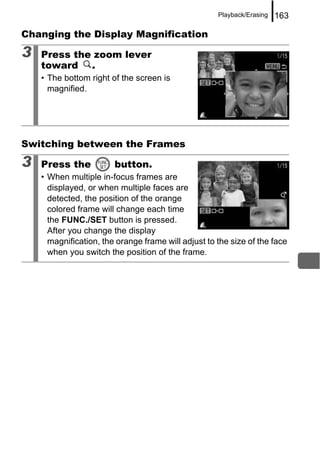 Playback/Erasing   163

Changing the Display Magnification

3   Press the zoom lever
    toward .
    • The bottom right of the screen is
      magnified.




Switching between the Frames

3   Press the           button.
    • When multiple in-focus frames are
      displayed, or when multiple faces are
      detected, the position of the orange
      colored frame will change each time
      the FUNC./SET button is pressed.
      After you change the display
      magnification, the orange frame will adjust to the size of the face
      when you switch the position of the frame.
 