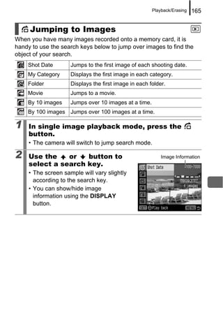 Playback/Erasing   165


     Jumping to Images
When you have many images recorded onto a memory card, it is
handy to use the search keys below to jump over images to find the
object of your search.
    Shot Date        Jumps to the first image of each shooting date.
    My Category      Displays the first image in each category.
    Folder           Displays the first image in each folder.
    Movie            Jumps to a movie.
    By 10 images     Jumps over 10 images at a time.
    By 100 images Jumps over 100 images at a time.

1    In single image playback mode, press the
     button.
     • The camera will switch to jump search mode.

2    Use the    or   button to                             Image Information
     select a search key.
     • The screen sample will vary slightly
       according to the search key.
     • You can show/hide image
       information using the DISPLAY
       button.
 