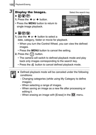 166   Playback/Erasing



3     Display the Images.                                Select the search key
            / / :
      1. Press the or       button.
      • Press the MENU button to return to
        single image playback.

            / / :
      1. Use the    or     button to select a
         date, category, folder or movie for playback.
         • When you turn the Control Wheel, you can view the defined
           images.
         • Press the MENU button to cancel the setting.
      2. Press the     button.
        • The camera will switch to defined playback mode and play
          back only images corresponding to the search key.
        • Press the    button to cancel defined playback mode.

           Defined playback mode will be canceled under the following
           conditions:
           - Changing categories (while using My Category to define
             images).
           - When selecting a range of images.
           - When saving an image as a new file after processing or
             editing it.
           - When erasing an image with [Erase] in the     menu.
 
