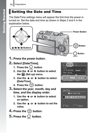 14    Preparations



                    Setting the Date and Time
Getting Started



                  The Date/Time settings menu will appear the first time the power is
                  turned on. Set the date and time as shown in Steps 3 and 4 in the
                  explanation below.


                                                                           Power Button




                                                                                Button
                                 Buttons

                                                                               Button

                  1. Press the power button.
                  2. Select [Date/Time].
                       1. Press the         button.
                       2. Use the    or    button to select
                          the    (Set up) menu.
                       3. Use the    or        button to select
                          [Date/Time].
                       4. Press the         button.
                  3. Select the year, month, day and
                       time, and the display order.
                       1. Use the    or       button to select
                          an option.
                       2. Use the      or      button to set the
                          value.
                  4. Press the             button.
                  5. Press the             button.
 