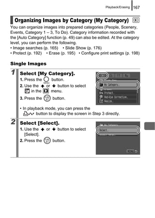 Playback/Erasing   167


  Organizing Images by Category (My Category)
You can organize images into prepared categories (People, Scenery,
Events, Category 1 – 3, To Do). Category information recorded with
the [Auto Category] function (p. 49) can also be edited. At the category
level, you can perform the following.
• Image searches (p. 165) • Slide Show (p. 176)
• Protect (p. 192) • Erase (p. 195) • Configure print settings (p. 198)

Single Images

1    Select [My Category].
     1. Press the        button.
     2. Use the     or     button to select
           in the        menu.
     3. Press the        button.

     • In playback mode, you can press the
              button to display the screen in Step 3 directly.

2    Select [Select].
     1. Use the     or      button to select
        [Select].
     2. Press the        button.
 