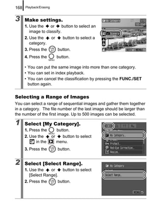 168   Playback/Erasing



3     Make settings.
      1. Use the    or      button to select an
         image to classify.
      2. Use the         or      button to select a
         category.
      3. Press the            button.
      4. Press the            button.

      • You can put the same image into more than one category.
      • You can set in index playback.
      • You can cancel the classification by pressing the FUNC./SET
        button again.


Selecting a Range of Images
You can select a range of sequential images and gather them together
in a category. The file number of the last image should be larger than
the number of the first image. Up to 500 images can be selected.

1     Select [My Category].
      1. Press the            button.
      2. Use the         or     button to select
            in the            menu.
      3. Press the            button.


2     Select [Select Range].
      1. Use the    or           button to select
         [Select Range].
      2. Press the            button.
 
