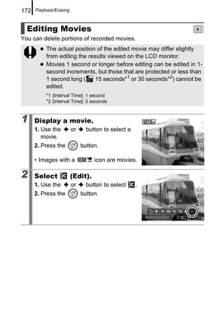 172   Playback/Erasing



  Editing Movies
You can delete portions of recorded movies.
           The actual position of the edited movie may differ slightly
           from editing the results viewed on the LCD monitor.
           Movies 1 second or longer before editing can be edited in 1-
           second increments, but those that are protected or less than
           1 second long (     15 seconds*1 or 30 seconds*2) cannot be
           edited.
           *1 [Interval Time]: 1 second
           *2 [Interval Time]: 2 seconds



1     Display a movie.
      1. Use the         or     button to select a
         movie.
      2. Press the            button.

      • Images with a              icon are movies.

2     Select             (Edit).
      1. Use the         or     button to select     .
      2. Press the            button.
 