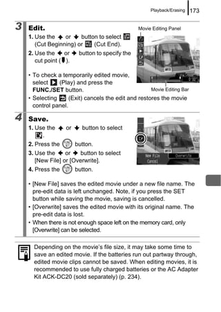 Playback/Erasing   173

3   Edit.                                        Movie Editing Panel
    1. Use the    or    button to select
       (Cut Beginning) or    (Cut End).
    2. Use the     or    button to specify the
       cut point ( ).

    • To check a temporarily edited movie,
      select    (Play) and press the
      FUNC./SET button.                               Movie Editing Bar
    • Selecting      (Exit) cancels the edit and restores the movie
      control panel.

4   Save.
    1. Use the     or     button to select
         .
    2. Press the        button.
    3. Use the     or   button to select
       [New File] or [Overwrite].
    4. Press the        button.

    • [New File] saves the edited movie under a new file name. The
      pre-edit data is left unchanged. Note, if you press the SET
      button while saving the movie, saving is cancelled.
    • [Overwrite] saves the edited movie with its original name. The
      pre-edit data is lost.
    • When there is not enough space left on the memory card, only
      [Overwrite] can be selected.

      Depending on the movie’s file size, it may take some time to
      save an edited movie. If the batteries run out partway through,
      edited movie clips cannot be saved. When editing movies, it is
      recommended to use fully charged batteries or the AC Adapter
      Kit ACK-DC20 (sold separately) (p. 234).
 