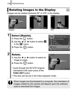 174   Playback/Erasing



  Rotating Images in the Display
Images can be rotated clockwise 90° or 270° in the display.




 Original                  90°                   270°


1     Select [Rotate].
      1. Press the       button.
      2. Use the      or   button to select
         in the      menu.
      3. Press the       button.


2     Rotate.
      1. Use the    or    button to select an
         image to rotate.
      2. Press the       button.

      • Cycle through the 90°/270°/original
        orientations with each press of the
        FUNC./SET button.
      • This also can be set in the index playback mode.

        When images are downloaded to a computer, the orientation of
        images rotated by the camera will depend upon the software
        used to download the images.
 