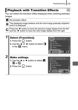 Playback/Erasing   175


  Playback with Transition Effects
You can select the transition effect displayed when switching between
images.
    No transition effect.
    The displayed image darkens and the next image gradually brightens
    until it is displayed.
    Press the  button to have the previous image display from the left
    and the   button to have the next image display from the right.


1    Select [Transition].
     1. Press the       button.
     2. Use the      or   button to select
        in the      menu.




2    Make settings.
     1. Use the   or        button to select   ,
           or   .
     2. Press the       button.
 