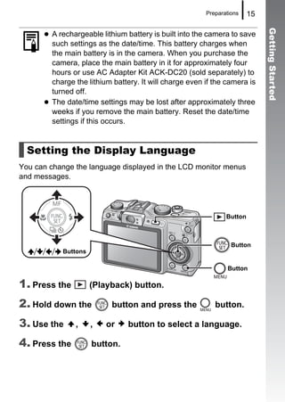 Preparations    15




                                                                              Getting Started
         A rechargeable lithium battery is built into the camera to save
         such settings as the date/time. This battery charges when
         the main battery is in the camera. When you purchase the
         camera, place the main battery in it for approximately four
         hours or use AC Adapter Kit ACK-DC20 (sold separately) to
         charge the lithium battery. It will charge even if the camera is
         turned off.
         The date/time settings may be lost after approximately three
         weeks if you remove the main battery. Reset the date/time
         settings if this occurs.


  Setting the Display Language
You can change the language displayed in the LCD monitor menus
and messages.




                                                                Button



                                                                  Button
            Buttons

                                                                Button

1. Press the          (Playback) button.

2. Hold down the           button and press the             button.

3. Use the      ,     ,   or    button to select a language.

4. Press the          button.
 