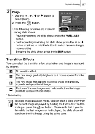 Playback/Erasing   177

3     Play.
      1. Use the     ,      ,       or   button to
         select [Start].
      2. Press the          button.

      • The following functions are available
        during slide shows.
        - Pausing/resuming the slide show: press the FUNC./SET
          button.
        - Fast forwarding/rewinding the slide show: press the     or
          button (continue to hold the button to switch between images
          more rapidly).
        - Stopping the slide show: press the MENU button.


Transition Effects
You can select the transition effect used when one image is replaced
by another.
            No transition effect.
            The new image gradually brightens as it moves upward from the
       *
            bottom.
            The new image first appears in a cross shape and gradually
            expands to display the full image.
            Portions of the new image move horizontally, then the image
            expands to display the full image.
* Default setting.

           In single image playback mode, you can start a slide show from
           the current image displayed by holding the FUNC./SET button
           while you press the          button. Please note that if you do
           this while the last image shot is displayed, the slide show will
           start from the first image using the same date.
 