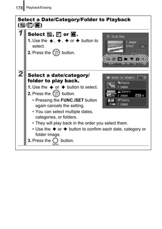 178   Playback/Erasing


Select a Date/Category/Folder to Playback
( / / )
1     Select             ,            or        .
      1. Use the         ,        ,        or       button to
         select.
      2. Press the                button.




2     Select a date/category/
      folder to play back.
      1. Use the             or        button to select.
      2. Press the                button.
         • Pressing the FUNC./SET button
           again cancels the setting.
         • You can select multiple dates,
           categories, or folders.
         • They will play back in the order you select them.
         • Use the     or     button to confirm each date, category or
           folder image.
      3. Press the       button.
 