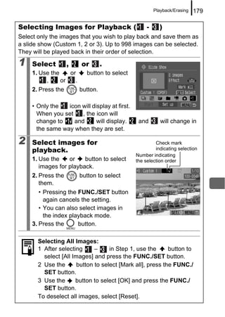 Playback/Erasing   179

Selecting Images for Playback (                      -     )
Select only the images that you wish to play back and save them as
a slide show (Custom 1, 2 or 3). Up to 998 images can be selected.
They will be played back in their order of selection.

1    Select         ,    or        .
     1. Use the    or      button to select
          ,     or   .
     2. Press the        button.

     • Only the   icon will display at first.
       When you set    , the icon will
       change to    and       will display.      and        will change in
       the same way when they are set.

2    Select images for                                   Check mark
     playback.                                           indicating selection
                                                Number indicating
     1. Use the    or    button to select       the selection order
        images for playback.
     2. Press the        button to select
        them.
        • Pressing the FUNC./SET button
          again cancels the setting.
        • You can also select images in
          the index playback mode.
     3. Press the      button.

       Selecting All Images:
       1 After selecting      –     in Step 1, use the      button to
         select [All Images] and press the FUNC./SET button.
       2 Use the       button to select [Mark all], press the FUNC./
         SET button.
       3 Use the      button to select [OK] and press the FUNC./
         SET button.
       To deselect all images, select [Reset].
 