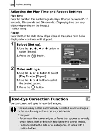 180   Playback/Erasing


 Adjusting the Play Time and Repeat Settings
 Play Time
 Sets the duration that each image displays. Choose between 3*- 10
 seconds, 15 seconds and 30 seconds. (Displaying time can vary
 slightly depending on the image.)
 * Default setting.

 Repeat
 Sets whether the slide show stops when all the slides have been
 displayed or continues until stopped.

 1     Select [Set up].
       1. Use the     ,    ,   or    button to
          select [Set up].
       2. Press the        button.




 2     Make settings.
       1. Use the     or    button to select
          [Play Time] or [Repeat].
       2. Use the     or    button to select
          the desired option.
       3. Press the       button.



  Red-Eye Correction Function
You can correct red eyes in recorded images.
         Red eyes may not be automatically detected in some images
         or the results may not turn out as you intended.
         Examples:
         - Faces near the screen edges or faces that appear extremely
           small, large, dark or bright in relation to the overall image.
         - Faces turned to the side or at a diagonal, or faces with a
           portion hidden.
 