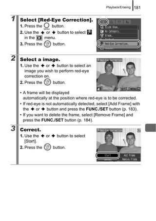 Playback/Erasing   181

1   Select [Red-Eye Correction].
    1. Press the        button.
    2. Use the      or   button to select
       in the      menu.
    3. Press the        button.


2   Select a image.
    1. Use the     or   button to select an
       image you wish to perform red-eye
       correction on.
    2. Press the        button.

    • A frame will be displayed
      automatically at the position where red-eye is to be corrected.
    • If red-eye is not automatically detected, select [Add Frame] with
      the     or    button and press the FUNC./SET button (p. 183).
    • If you want to delete the frame, select [Remove Frame] and
      press the FUNC./SET button (p. 184).

3   Correct.
    1. Use the     or     button to select
       [Start].
    2. Press the        button.
 