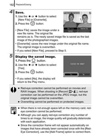 182   Playback/Erasing



4     Save.
      1. Use the     or   button to select
         [New File] or [Overwrite].
      2. Press the            button.

      • [New File]: saves the image under a
        new file name. The original file
        remains as is. The newly saved image file is saved as the last
        image of the photographed images.
      • [Overwrite]: saves the new image under the original file name.
        The original image is overwritten.
      • If you select [New File], proceed to Step 5.

5     Display the saved image.
      1. Press the button.
      2. Use the         or     button to select
         [Yes].
      3. Press the            button.

      • If you select [No], the display will
        return to the Play menu.

           Red-eye correction cannot be performed on movies and
           RAW images. When shooting in [Record      + ], red-eye
           correction can be performed on the JPEG image, but the
           original image cannot be overwritten.
           Overwriting cannot be performed on protected images.

           When there is not enough space left on the memory card, red-
           eye correction cannot be performed.
           Although you can apply red-eye correction any number of
           times to an image, the image quality will gradually deteriorate
           with each application.
           Since the correction frame will not appear automatically on
           images that have already been corrected once with the [Red-
           Eye Correction], use the [Add Frame] option to correct them.
 
