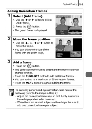 Playback/Erasing   183

Adding Correction Frames
1   Select [Add Frame].
    1. Use the   or      button to select
       [Add Frame].
    2. Press the      button.
    • The green frame is displayed.


2   Move the frame position.
    1. Use the    ,  ,     or    button to
       move the frame.
    • You can change the size of the
      frame with the zoom lever.


3   Add a frame.
    1. Press the      button.
    • The correction frame will be added and the frame color will
      change to white.
    • Press the FUNC./SET button to add additional frames.
    • You can add up to a maximum of 35 correction frames.
    • Press the MENU button to cancel adding the frame.

      To correctly perform red-eye correction, take note of the
      following (refer to the image in Step 2):
      - Adjust the correction frame size so that it only surrounds
        the red-eye portion to be corrected.
      - When there are several subjects with red-eye, be sure to
        add one correction frame per subject.
 