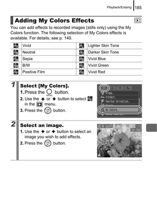 Playback/Erasing   185


  Adding My Colors Effects
You can add effects to recorded images (stills only) using the My
Colors function. The following selection of My Colors effects is
available. For details, see p. 140.
      Vivid                                  Lighter Skin Tone
      Neutral                                Darker Skin Tone
      Sepia                                  Vivid Blue
      B/W                                    Vivid Green
      Positive Film                          Vivid Red


1    Select [My Colors].
     1. Press the button.
     2. Use the      or   button to select
        in the      menu.
     3. Press the       button.


2    Select an image.
     1. Use the   or    button to select an
        image you wish to add effects.
     2. Press the       button.
 