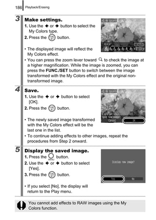 186   Playback/Erasing



3     Make settings.
      1. Use the    or   button to select the
         My Colors type.
      2. Press the            button.

      • The displayed image will reflect the
        My Colors effect.
      • You can press the zoom lever toward       to check the image at
        a higher magnification. While the image is zoomed, you can
        press the FUNC./SET button to switch between the image
        transformed with the My Colors effect and the original non-
        transformed image.

4     Save.
      1. Use the         or     button to select
         [OK].
      2. Press the            button.

      • The newly saved image transformed
        with the My Colors effect will be the
        last one in the list.
      • To continue adding effects to other images, repeat the
        procedures from Step 2 onward.

5     Display the saved image.
      1. Press the            button.
      2. Use the         or     button to select
         [Yes].
      3. Press the            button.

      • If you select [No], the display will
        return to the Play menu.

        You cannot add effects to RAW images using the My
        Colors function.
 
