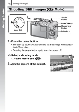 16    Shooting Still Images


                   Shooting Still Images (                             Mode)
Getting Started




                                                                              Shutter
                                                                              Button

                                                                              Power Button
                                                                              Microphone
                                                                              Button
                         Mode Dial
                                                                              Indicators




                  1. Press the power button.
                       • The start-up sound will play and the start-up image will display in
                         the LCD monitor.
                       • Pressing the power button again turns the power off.

                  2. Select a shooting mode.
                       1. Set the mode dial to          .

                  3. Aim the camera at the subject.
 