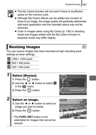 Playback/Erasing   187

         The My Colors function will not work if there is insufficient
         space on the memory card.
         Although My Colors effects can be added any number of
         times to an image, the image quality will gradually deteriorate
         with each application and the intended colors may not be
         achieved.
         Color in images taken using My Colors (p. 140) in shooting
         mode and images edited with the My Colors function in
         playback mode may differ slightly.


  Resizing Images
You can resave images that were recorded at high recording pixel
settings at lower settings.
    1600 × 1200 pixels
    640 × 480 pixels
    320 × 240 pixels


1    Select [Resize].
     1. Press the      button.
     2. Use the      or   button to select
        in the      menu.
     3. Press the        button.


2    Select an image.
     1. Use the   or     button to select an
        image you wish to resize.
     2. Press the        button.

     • The FUNC./SET button is not
       selectable for images that cannot be
       resized.
 