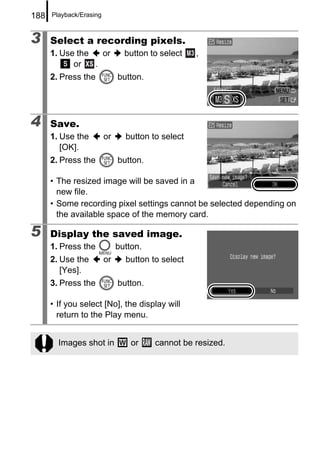188   Playback/Erasing



3     Select a recording pixels.
      1. Use the   or           button to select   ,
            or   .
      2. Press the            button.




4     Save.
      1. Use the         or     button to select
         [OK].
      2. Press the            button.

      • The resized image will be saved in a
        new file.
      • Some recording pixel settings cannot be selected depending on
        the available space of the memory card.

5     Display the saved image.
      1. Press the            button.
      2. Use the         or     button to select
         [Yes].
      3. Press the            button.

      • If you select [No], the display will
        return to the Play menu.


        Images shot in            or    cannot be resized.
 