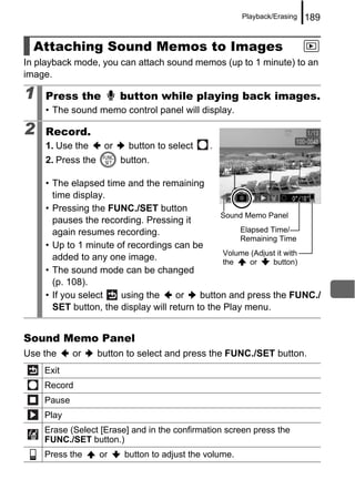 Playback/Erasing   189


  Attaching Sound Memos to Images
In playback mode, you can attach sound memos (up to 1 minute) to an
image.

1   Press the            button while playing back images.
    • The sound memo control panel will display.

2   Record.
    1. Use the      or     button to select   .
    2. Press the         button.

    • The elapsed time and the remaining
      time display.
    • Pressing the FUNC./SET button
                                                Sound Memo Panel
      pauses the recording. Pressing it
      again resumes recording.                       Elapsed Time/
                                                     Remaining Time
    • Up to 1 minute of recordings can be
                                                 Volume (Adjust it with
      added to any one image.                    the    or    button)
    • The sound mode can be changed
      (p. 108).
    • If you select   using the      or    button and press the FUNC./
      SET button, the display will return to the Play menu.


Sound Memo Panel
Use the     or     button to select and press the FUNC./SET button.
    Exit
    Record
    Pause
    Play
    Erase (Select [Erase] and in the confirmation screen press the
    FUNC./SET button.)
    Press the      or    button to adjust the volume.
 