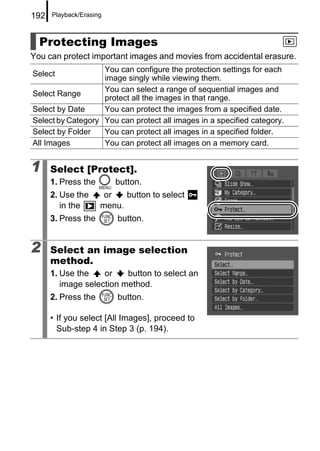 192   Playback/Erasing



  Protecting Images
You can protect important images and movies from accidental erasure.
                   You can configure the protection settings for each
Select
                   image singly while viewing them.
                   You can select a range of sequential images and
Select Range
                   protect all the images in that range.
Select by Date     You can protect the images from a specified date.
Select by Category You can protect all images in a specified category.
Select by Folder   You can protect all images in a specified folder.
All Images         You can protect all images on a memory card.


1     Select [Protect].
      1. Press the       button.
      2. Use the      or   button to select
         in the      menu.
      3. Press the       button.


2     Select an image selection
      method.
      1. Use the    or    button to select an
         image selection method.
      2. Press the       button.

      • If you select [All Images], proceed to
        Sub-step 4 in Step 3 (p. 194).
 