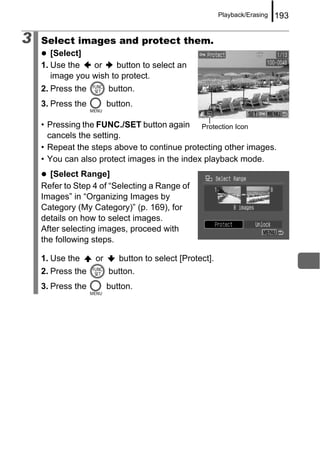 Playback/Erasing   193

3   Select images and protect them.
       [Select]
    1. Use the   or     button to select an
       image you wish to protect.
    2. Press the        button.
    3. Press the        button.

    • Pressing the FUNC./SET button again Protection Icon
      cancels the setting.
    • Repeat the steps above to continue protecting other images.
    • You can also protect images in the index playback mode.
      [Select Range]
    Refer to Step 4 of “Selecting a Range of
    Images” in “Organizing Images by
    Category (My Category)” (p. 169), for
    details on how to select images.
    After selecting images, proceed with
    the following steps.

    1. Use the     or      button to select [Protect].
    2. Press the        button.
    3. Press the        button.
 