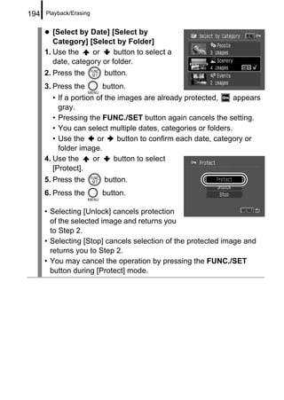 194   Playback/Erasing


         [Select by Date] [Select by
         Category] [Select by Folder]
      1. Use the     or     button to select a
         date, category or folder.
      2. Press the       button.
      3. Press the       button.
         • If a portion of the images are already protected,     appears
           gray.
         • Pressing the FUNC./SET button again cancels the setting.
         • You can select multiple dates, categories or folders.
         • Use the      or     button to confirm each date, category or
           folder image.
      4. Use the       or     button to select
         [Protect].
      5. Press the       button.
      6. Press the       button.

      • Selecting [Unlock] cancels protection
        of the selected image and returns you
        to Step 2.
      • Selecting [Stop] cancels selection of the protected image and
        returns you to Step 2.
      • You may cancel the operation by pressing the FUNC./SET
        button during [Protect] mode.
 