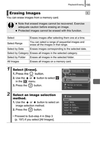 Playback/Erasing   195


  Erasing Images
You can erase images from a memory card.

         Note that erased images cannot be recovered. Exercise
         adequate caution before erasing an image.
         Protected images cannot be erased with this function.

Select              Erases images after selecting them one at a time.
                    You can select a range of sequential images and
Select Range
                    erase all the images in that range.
Select by Date      Erases images corresponding to the selected date.
Select by Category Erases all images in the selected category.
Select by Folder    Erases all images in the selected folder.
All Images          Erases all images on a memory card.


1   Select [Erase].
    1. Press the button.
    2. Use the      or   button to select
       in the      menu.
    3. Press the       button.


2   Select an image selection
    method.
    1. Use the    or    button to select an
       image selection method.
    2. Press the       button.

    • Proceed to Sub-step 4 in Step 3
      (p. 197) if you select [All Images].
 