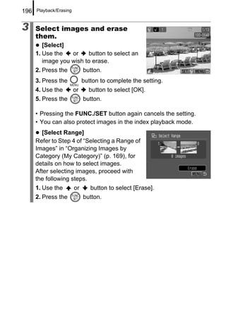 196   Playback/Erasing



3     Select images and erase
      them.
         [Select]
      1. Use the   or    button to select an
         image you wish to erase.
      2. Press the            button.
      3. Press the            button to complete the setting.
      4. Use the         or     button to select [OK].
      5. Press the            button.

      • Pressing the FUNC./SET button again cancels the setting.
      • You can also protect images in the index playback mode.
        [Select Range]
      Refer to Step 4 of “Selecting a Range of
      Images” in “Organizing Images by
      Category (My Category)” (p. 169), for
      details on how to select images.
      After selecting images, proceed with
      the following steps.
      1. Use the         or      button to select [Erase].
      2. Press the            button.
 