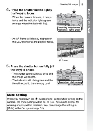 Shooting Still Images   17

4. Press the shutter button lightly




                                                                             Getting Started
   (halfway) to focus.
   • When the camera focuses, it beeps
     twice and the indicator lights green
     (orange when the flash will fire).
                                              Shooting Preparations
                                              Complete: lights green



   • An AF frame will display in green on
     the LCD monitor at the point of focus.




                                               AF Frame


5. Press the shutter button fully (all
   the way) to shoot.
   • The shutter sound will play once and
     the image will record.
   • The indicator will blink green and the
                                              Recording: blinks green
     file will record to the memory card.



Mute Setting
When you hold down the       (Microphone) button while turning on the
camera, the mute setting will be set to [On]. All sounds except for
warning sounds will be disabled. You can change the setting in
[Mute] in the Set up menu (p. 51).
 