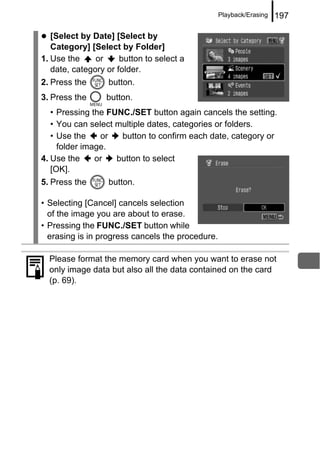 Playback/Erasing   197

   [Select by Date] [Select by
   Category] [Select by Folder]
1. Use the     or     button to select a
   date, category or folder.
2. Press the      button.
3. Press the      button.
   • Pressing the FUNC./SET button again cancels the setting.
   • You can select multiple dates, categories or folders.
   • Use the    or   button to confirm each date, category or
     folder image.
4. Use the     or   button to select
   [OK].
5. Press the      button.

• Selecting [Cancel] cancels selection
  of the image you are about to erase.
• Pressing the FUNC./SET button while
  erasing is in progress cancels the procedure.

  Please format the memory card when you want to erase not
  only image data but also all the data contained on the card
  (p. 69).
 